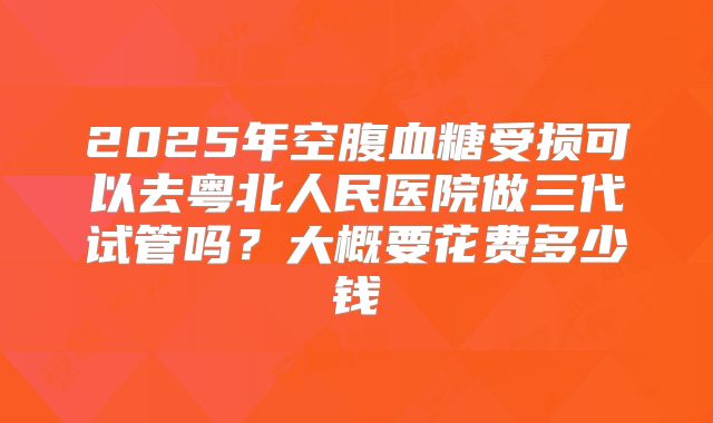 2025年空腹血糖受损可以去粤北人民医院做三代试管吗?大概要花费多少钱