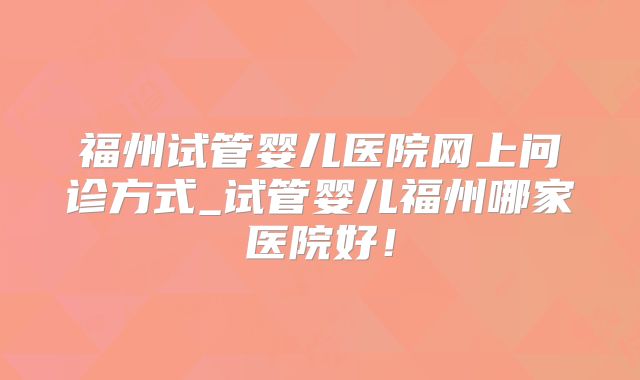 福州试管婴儿医院网上问诊方式_试管婴儿福州哪家医院好！