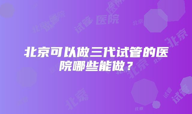 北京可以做三代试管的医院哪些能做？