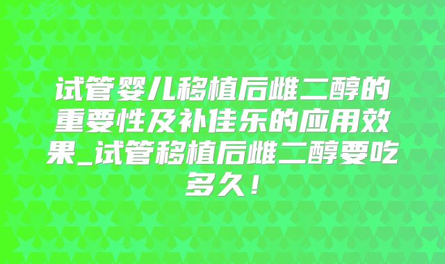 试管婴儿移植后雌二醇的重要性及补佳乐的应用效果_试管移植后雌二醇要吃多久！