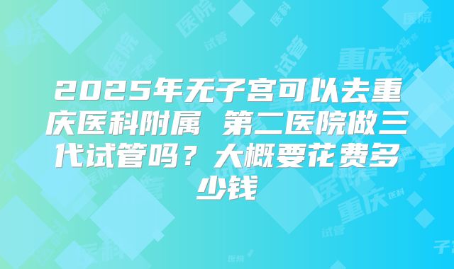 2025年无子宫可以去重庆医科附属 第二医院做三代试管吗?大概要花费多少钱