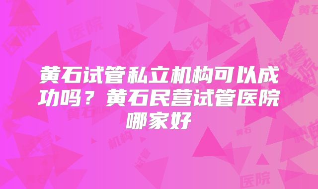 黄石试管私立机构可以成功吗？黄石民营试管医院哪家好