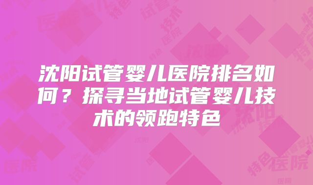 沈阳试管婴儿医院排名如何?探寻当地试管婴儿技术的领跑特色