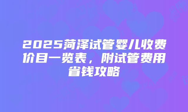2025菏泽试管婴儿收费价目一览表,附试管费用省钱攻略