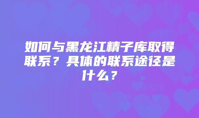 如何与黑龙江精子库取得联系？具体的联系途径是什么？
