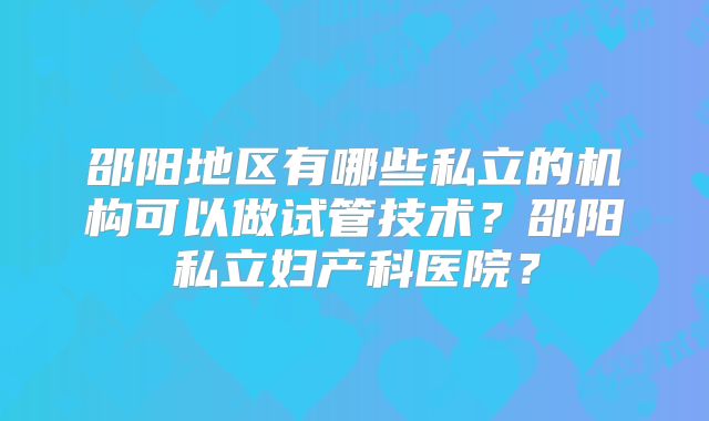 邵阳地区有哪些私立的机构可以做试管技术？邵阳私立妇产科医院？