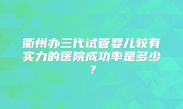 衢州办三代试管婴儿较有实力的医院成功率是多少？