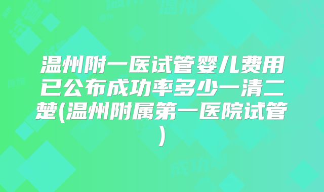 温州附一医试管婴儿费用已公布成功率多少一清二楚(温州附属第一医院试管)