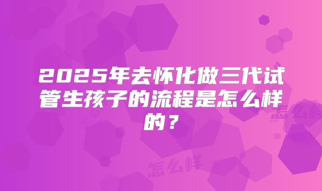 2025年去怀化做三代试管生孩子的流程是怎么样的?