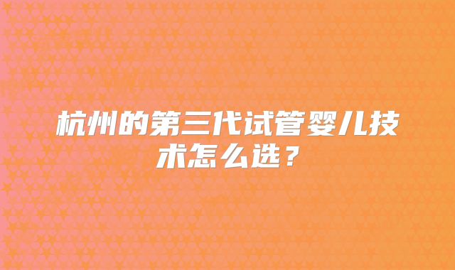 杭州的第三代试管婴儿技术怎么选？