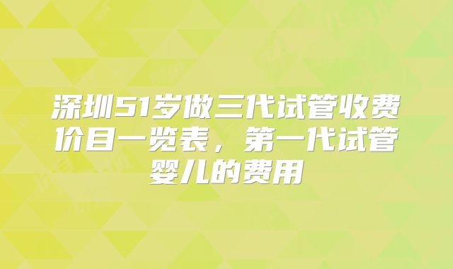 深圳51岁做三代试管收费价目一览表，第一代试管婴儿的费用