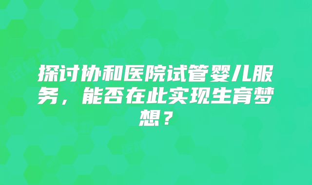 探讨协和医院试管婴儿服务，能否在此实现生育梦想？