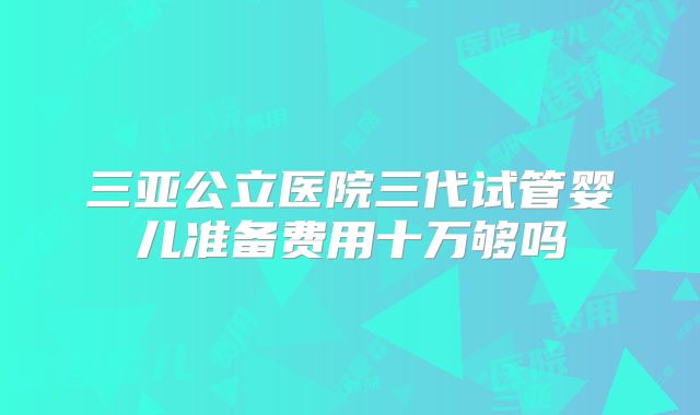 三亚公立医院三代试管婴儿准备费用十万够吗
