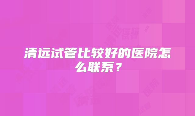 清远试管比较好的医院怎么联系？