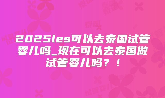 2025les可以去泰国试管婴儿吗_现在可以去泰国做试管婴儿吗?!