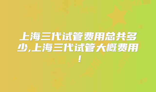 上海三代试管费用总共多少,上海三代试管大概费用！