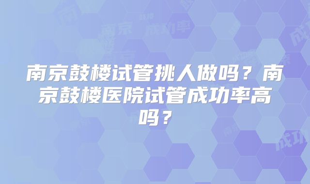 南京鼓楼试管挑人做吗?南京鼓楼医院试管成功率高吗?