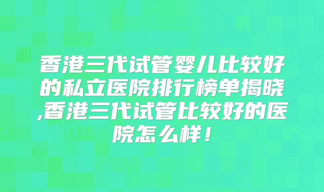 香港三代试管婴儿比较好的私立医院排行榜单揭晓,香港三代试管比较好的医院怎么样！