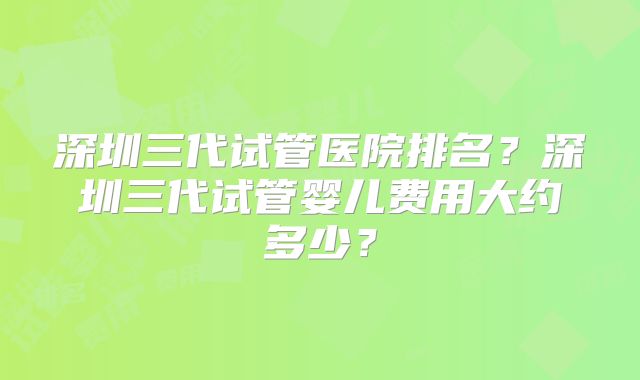 深圳三代试管医院排名？深圳三代试管婴儿费用大约多少？