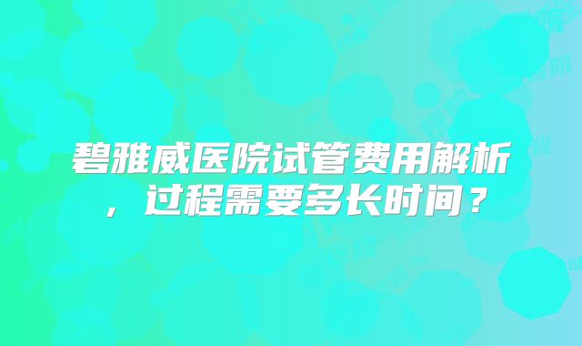 碧雅威医院试管费用解析,过程需要多长时间?
