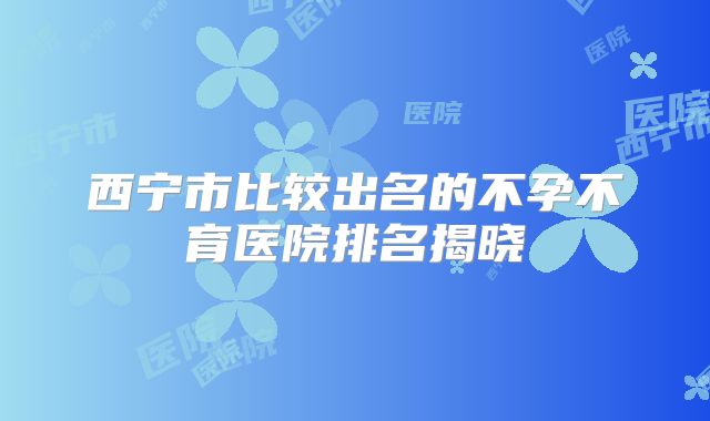 西宁市比较出名的不孕不育医院排名揭晓