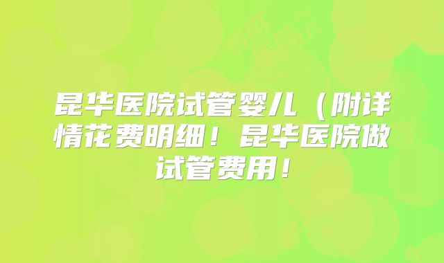 昆华医院试管婴儿（附详情花费明细！昆华医院做试管费用！