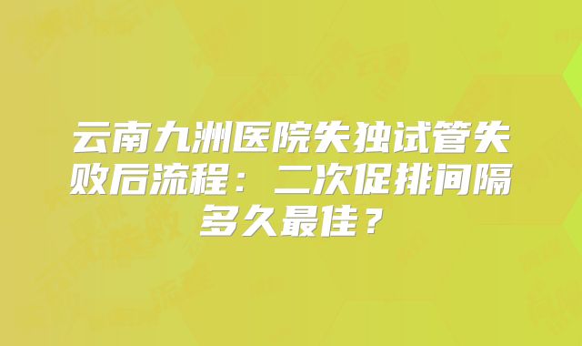 云南九洲医院失独试管失败后流程：二次促排间隔多久最佳？