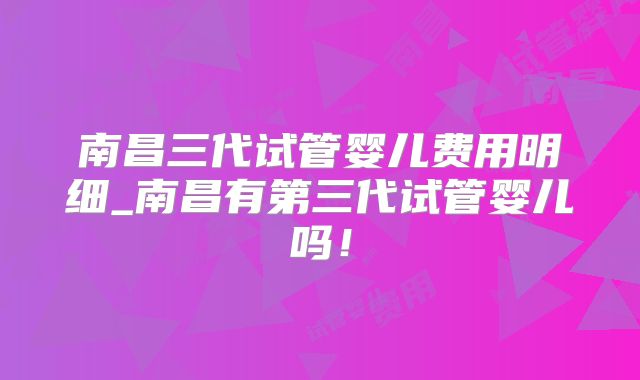 南昌三代试管婴儿费用明细_南昌有第三代试管婴儿吗！