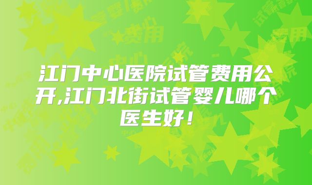 江门中心医院试管费用公开,江门北街试管婴儿哪个医生好！