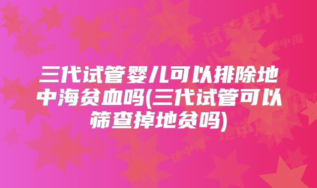 三代试管婴儿可以排除地中海贫血吗(三代试管可以筛查掉地贫吗)