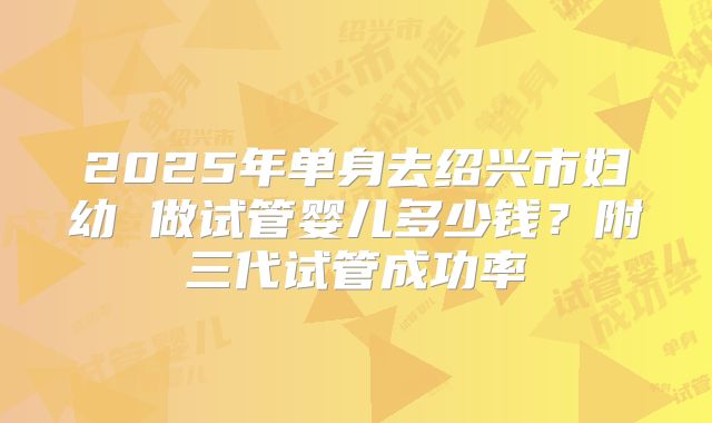 2025年单身去绍兴市妇幼 做试管婴儿多少钱？附三代试管成功率