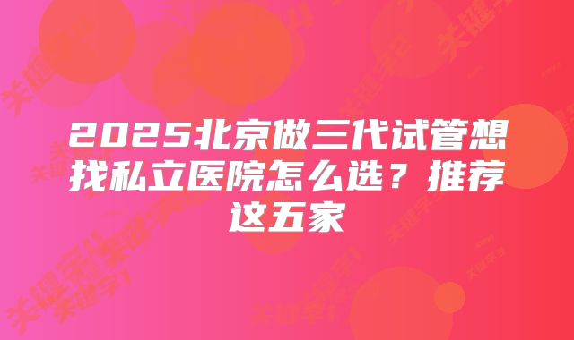 2025北京做三代试管想找私立医院怎么选?推荐这五家