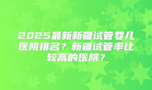 2025最新新疆试管婴儿医院排名？新疆试管率比较高的医院？