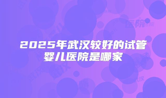 2025年武汉较好的试管婴儿医院是哪家