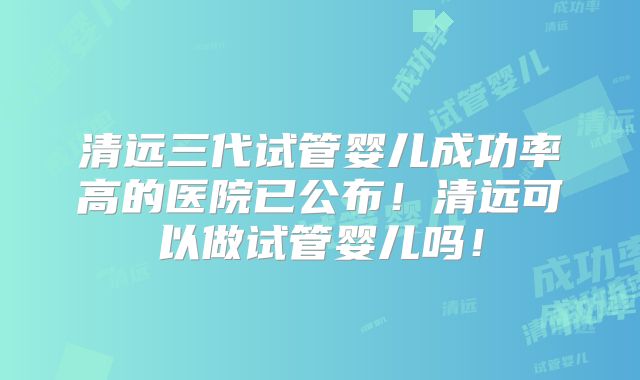清远三代试管婴儿成功率高的医院已公布！清远可以做试管婴儿吗！
