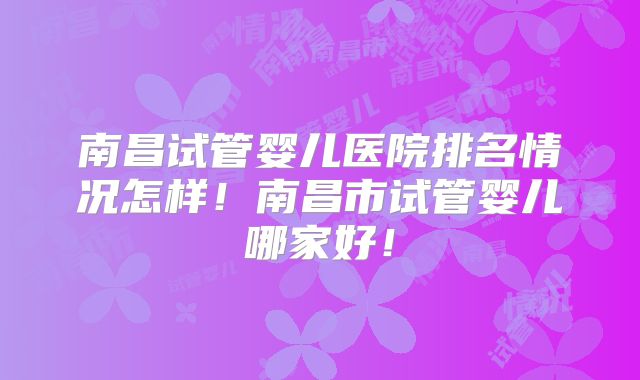 南昌试管婴儿医院排名情况怎样！南昌市试管婴儿哪家好！