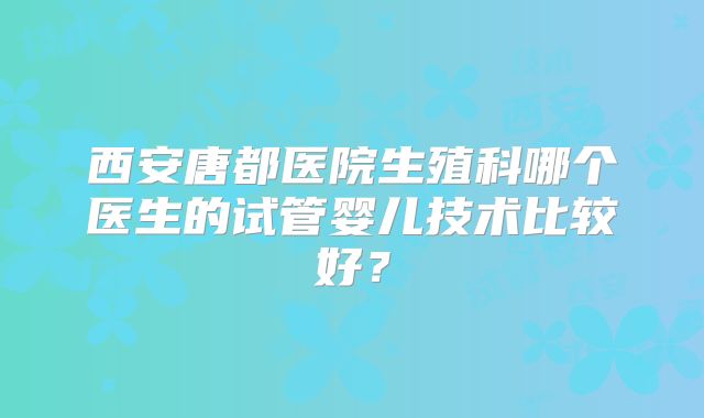 西安唐都医院生殖科哪个医生的试管婴儿技术比较好?