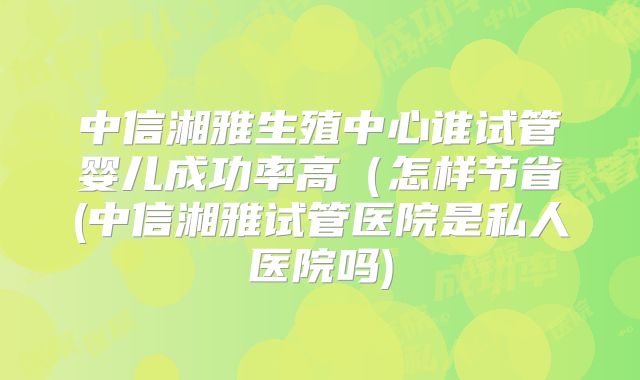 中信湘雅生殖中心谁试管婴儿成功率高（怎样节省(中信湘雅试管医院是私人医院吗)