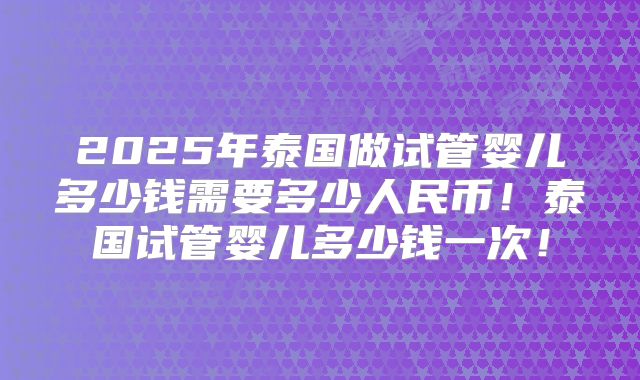 2025年泰国做试管婴儿多少钱需要多少人民币！泰国试管婴儿多少钱一次！