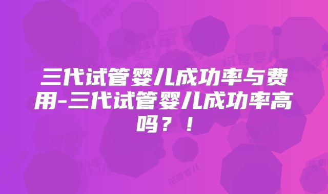 三代试管婴儿成功率与费用-三代试管婴儿成功率高吗？！