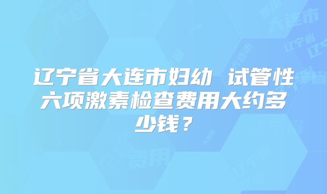 辽宁省大连市妇幼 试管性六项激素检查费用大约多少钱？