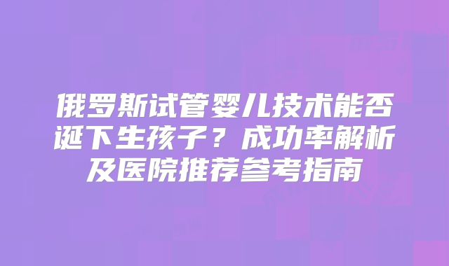俄罗斯试管婴儿技术能否诞下生孩子？成功率解析及医院推荐参考指南