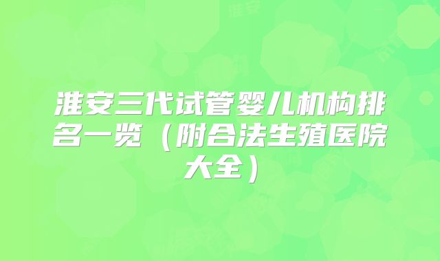 淮安三代试管婴儿机构排名一览（附合法生殖医院大全）