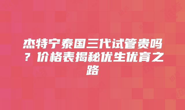 杰特宁泰国三代试管贵吗？价格表揭秘优生优育之路