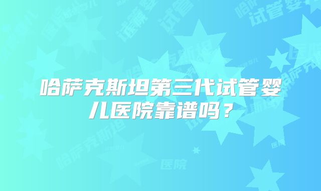 哈萨克斯坦第三代试管婴儿医院靠谱吗？