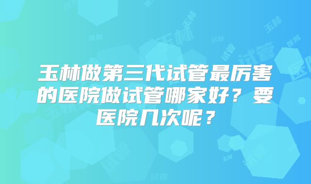 玉林做第三代试管最厉害的医院做试管哪家好？要医院几次呢？