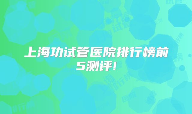 上海功试管医院排行榜前5测评!