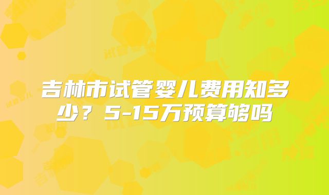吉林市试管婴儿费用知多少？5-15万预算够吗