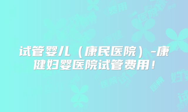 试管婴儿（康民医院）-康健妇婴医院试管费用！