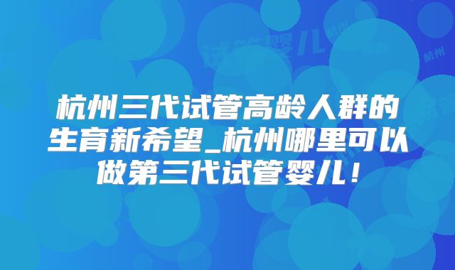 杭州三代试管高龄人群的生育新希望_杭州哪里可以做第三代试管婴儿！